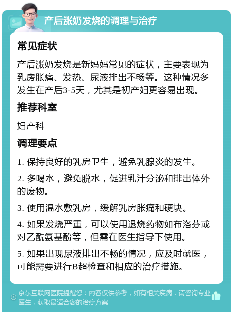 产后涨奶发烧的调理与治疗 常见症状 产后涨奶发烧是新妈妈常见的症状，主要表现为乳房胀痛、发热、尿液排出不畅等。这种情况多发生在产后3-5天，尤其是初产妇更容易出现。 推荐科室 妇产科 调理要点 1. 保持良好的乳房卫生，避免乳腺炎的发生。 2. 多喝水，避免脱水，促进乳汁分泌和排出体外的废物。 3. 使用温水敷乳房，缓解乳房胀痛和硬块。 4. 如果发烧严重，可以使用退烧药物如布洛芬或对乙酰氨基酚等，但需在医生指导下使用。 5. 如果出现尿液排出不畅的情况，应及时就医，可能需要进行B超检查和相应的治疗措施。