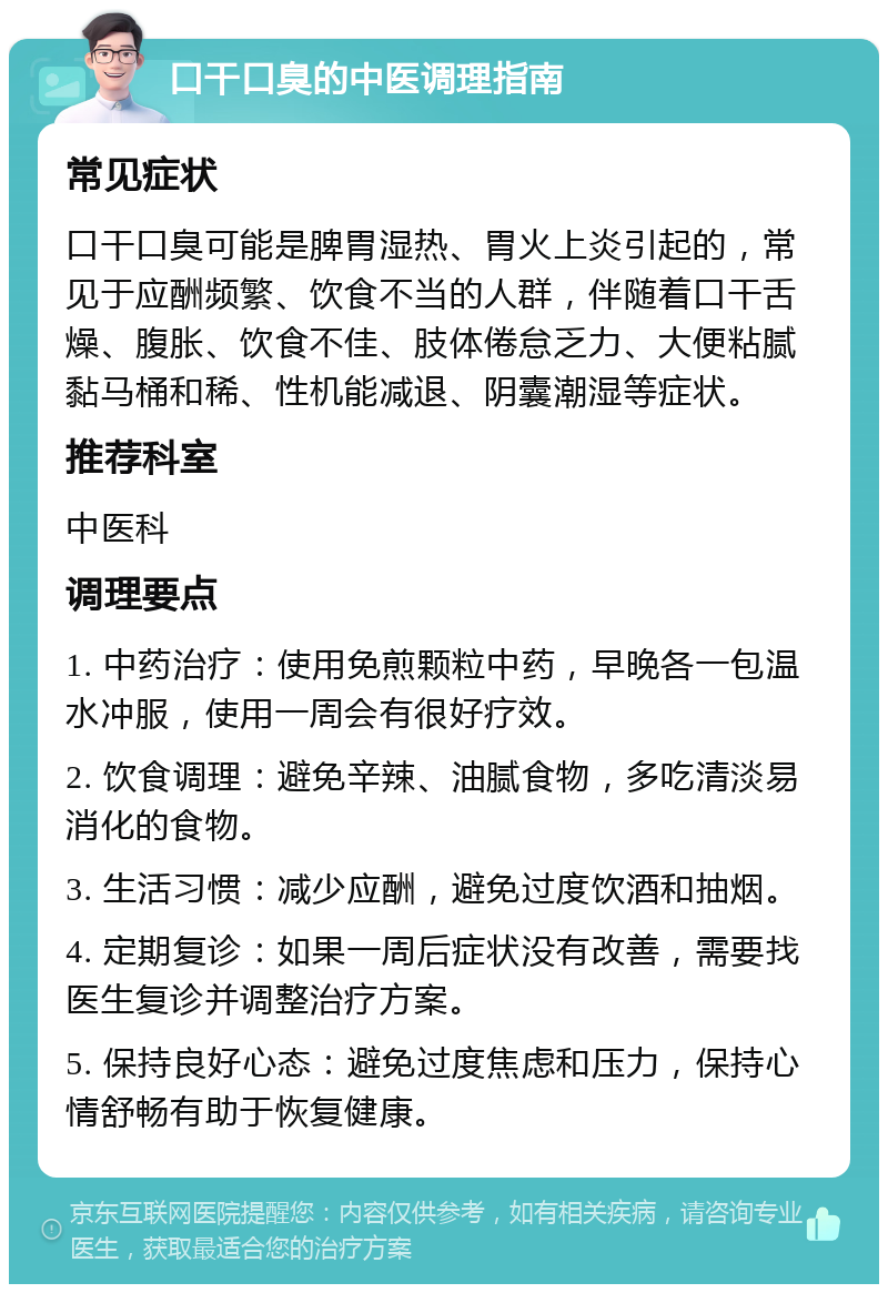 口干口臭的中医调理指南 常见症状 口干口臭可能是脾胃湿热、胃火上炎引起的，常见于应酬频繁、饮食不当的人群，伴随着口干舌燥、腹胀、饮食不佳、肢体倦怠乏力、大便粘腻黏马桶和稀、性机能减退、阴囊潮湿等症状。 推荐科室 中医科 调理要点 1. 中药治疗：使用免煎颗粒中药，早晚各一包温水冲服，使用一周会有很好疗效。 2. 饮食调理：避免辛辣、油腻食物，多吃清淡易消化的食物。 3. 生活习惯：减少应酬，避免过度饮酒和抽烟。 4. 定期复诊：如果一周后症状没有改善，需要找医生复诊并调整治疗方案。 5. 保持良好心态：避免过度焦虑和压力，保持心情舒畅有助于恢复健康。