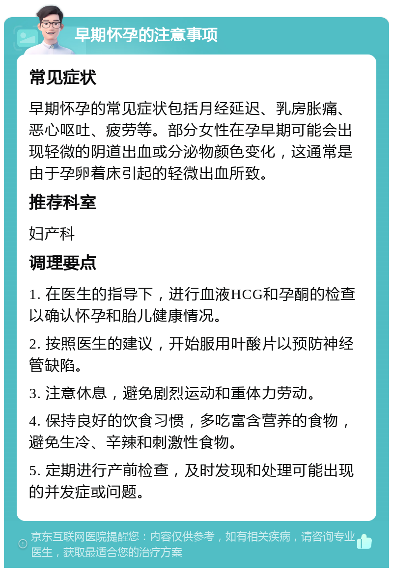 早期怀孕的注意事项 常见症状 早期怀孕的常见症状包括月经延迟、乳房胀痛、恶心呕吐、疲劳等。部分女性在孕早期可能会出现轻微的阴道出血或分泌物颜色变化，这通常是由于孕卵着床引起的轻微出血所致。 推荐科室 妇产科 调理要点 1. 在医生的指导下，进行血液HCG和孕酮的检查以确认怀孕和胎儿健康情况。 2. 按照医生的建议，开始服用叶酸片以预防神经管缺陷。 3. 注意休息，避免剧烈运动和重体力劳动。 4. 保持良好的饮食习惯，多吃富含营养的食物，避免生冷、辛辣和刺激性食物。 5. 定期进行产前检查，及时发现和处理可能出现的并发症或问题。