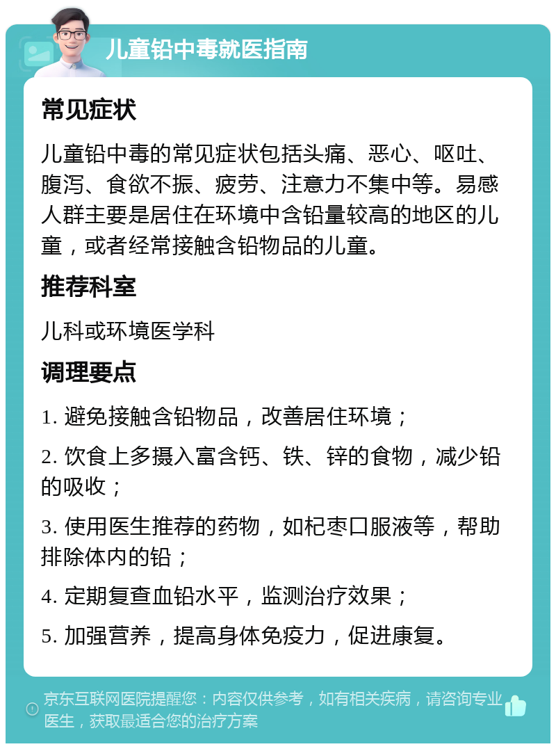 儿童铅中毒就医指南 常见症状 儿童铅中毒的常见症状包括头痛、恶心、呕吐、腹泻、食欲不振、疲劳、注意力不集中等。易感人群主要是居住在环境中含铅量较高的地区的儿童，或者经常接触含铅物品的儿童。 推荐科室 儿科或环境医学科 调理要点 1. 避免接触含铅物品，改善居住环境； 2. 饮食上多摄入富含钙、铁、锌的食物，减少铅的吸收； 3. 使用医生推荐的药物，如杞枣口服液等，帮助排除体内的铅； 4. 定期复查血铅水平，监测治疗效果； 5. 加强营养，提高身体免疫力，促进康复。