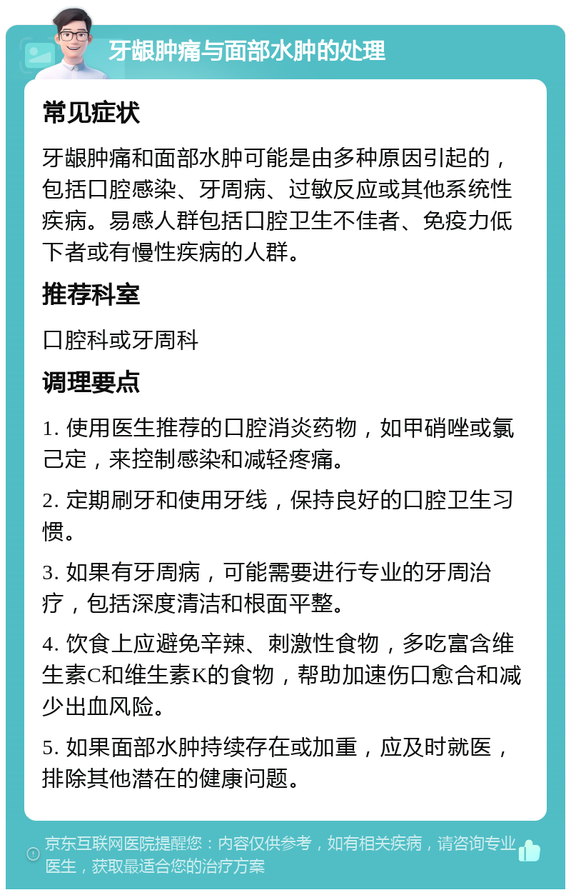 牙龈肿痛与面部水肿的处理 常见症状 牙龈肿痛和面部水肿可能是由多种原因引起的，包括口腔感染、牙周病、过敏反应或其他系统性疾病。易感人群包括口腔卫生不佳者、免疫力低下者或有慢性疾病的人群。 推荐科室 口腔科或牙周科 调理要点 1. 使用医生推荐的口腔消炎药物，如甲硝唑或氯己定，来控制感染和减轻疼痛。 2. 定期刷牙和使用牙线，保持良好的口腔卫生习惯。 3. 如果有牙周病，可能需要进行专业的牙周治疗，包括深度清洁和根面平整。 4. 饮食上应避免辛辣、刺激性食物，多吃富含维生素C和维生素K的食物，帮助加速伤口愈合和减少出血风险。 5. 如果面部水肿持续存在或加重，应及时就医，排除其他潜在的健康问题。