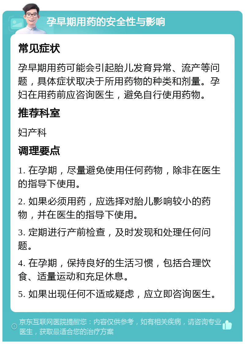 孕早期用药的安全性与影响 常见症状 孕早期用药可能会引起胎儿发育异常、流产等问题，具体症状取决于所用药物的种类和剂量。孕妇在用药前应咨询医生，避免自行使用药物。 推荐科室 妇产科 调理要点 1. 在孕期，尽量避免使用任何药物，除非在医生的指导下使用。 2. 如果必须用药，应选择对胎儿影响较小的药物，并在医生的指导下使用。 3. 定期进行产前检查，及时发现和处理任何问题。 4. 在孕期，保持良好的生活习惯，包括合理饮食、适量运动和充足休息。 5. 如果出现任何不适或疑虑，应立即咨询医生。