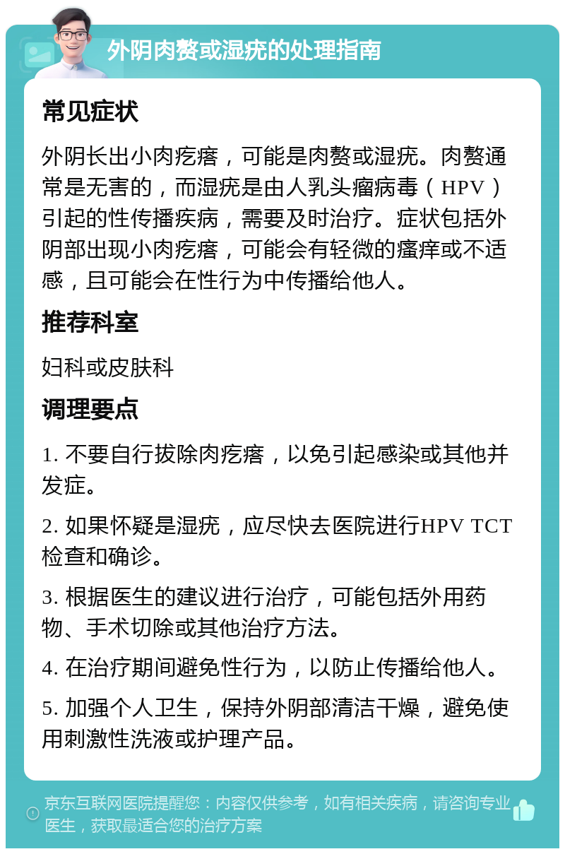 外阴肉赘或湿疣的处理指南 常见症状 外阴长出小肉疙瘩，可能是肉赘或湿疣。肉赘通常是无害的，而湿疣是由人乳头瘤病毒（HPV）引起的性传播疾病，需要及时治疗。症状包括外阴部出现小肉疙瘩，可能会有轻微的瘙痒或不适感，且可能会在性行为中传播给他人。 推荐科室 妇科或皮肤科 调理要点 1. 不要自行拔除肉疙瘩，以免引起感染或其他并发症。 2. 如果怀疑是湿疣，应尽快去医院进行HPV TCT检查和确诊。 3. 根据医生的建议进行治疗，可能包括外用药物、手术切除或其他治疗方法。 4. 在治疗期间避免性行为，以防止传播给他人。 5. 加强个人卫生，保持外阴部清洁干燥，避免使用刺激性洗液或护理产品。