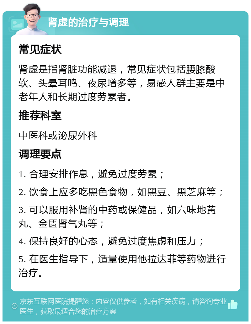 肾虚的治疗与调理 常见症状 肾虚是指肾脏功能减退，常见症状包括腰膝酸软、头晕耳鸣、夜尿增多等，易感人群主要是中老年人和长期过度劳累者。 推荐科室 中医科或泌尿外科 调理要点 1. 合理安排作息，避免过度劳累； 2. 饮食上应多吃黑色食物，如黑豆、黑芝麻等； 3. 可以服用补肾的中药或保健品，如六味地黄丸、金匮肾气丸等； 4. 保持良好的心态，避免过度焦虑和压力； 5. 在医生指导下，适量使用他拉达菲等药物进行治疗。