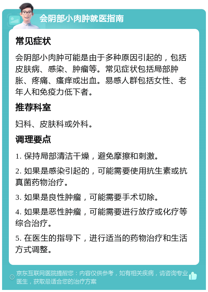 会阴部小肉肿就医指南 常见症状 会阴部小肉肿可能是由于多种原因引起的，包括皮肤病、感染、肿瘤等。常见症状包括局部肿胀、疼痛、瘙痒或出血。易感人群包括女性、老年人和免疫力低下者。 推荐科室 妇科、皮肤科或外科。 调理要点 1. 保持局部清洁干燥，避免摩擦和刺激。 2. 如果是感染引起的，可能需要使用抗生素或抗真菌药物治疗。 3. 如果是良性肿瘤，可能需要手术切除。 4. 如果是恶性肿瘤，可能需要进行放疗或化疗等综合治疗。 5. 在医生的指导下，进行适当的药物治疗和生活方式调整。