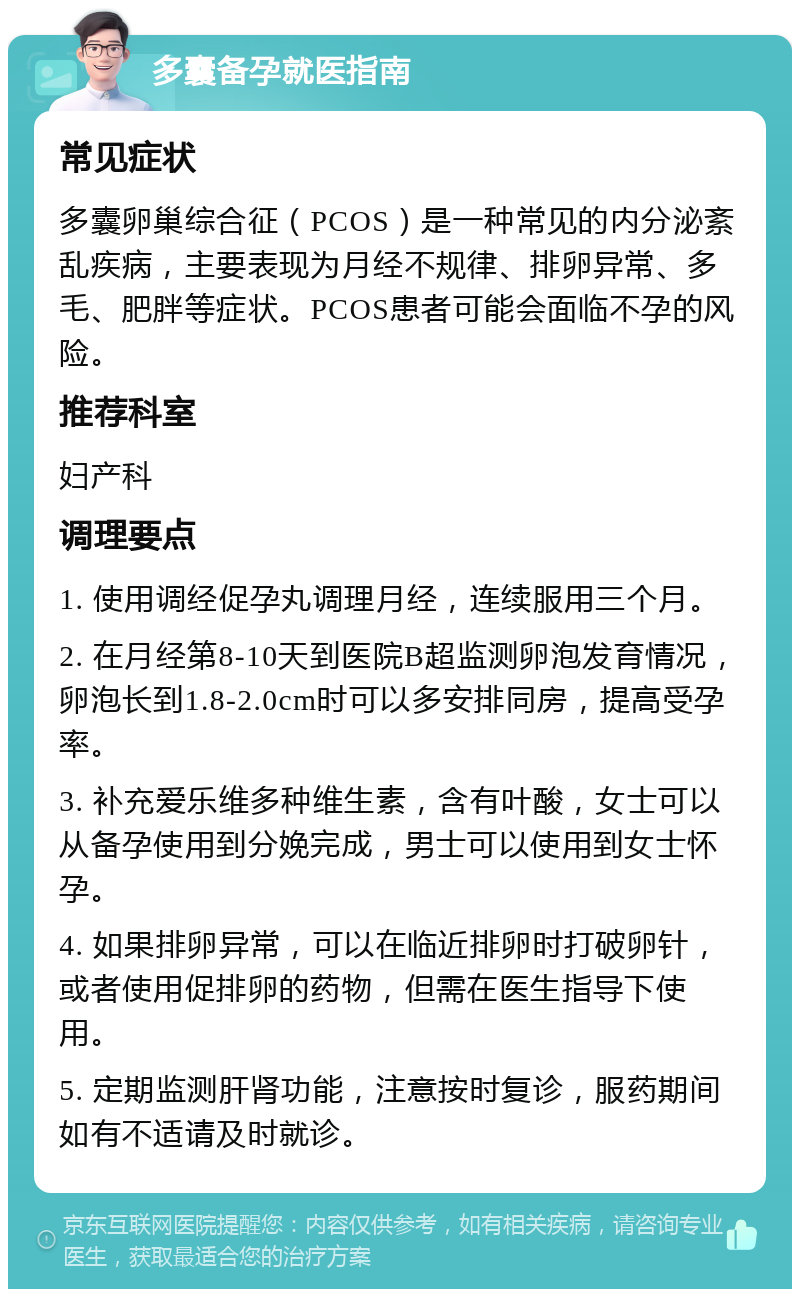 多囊备孕就医指南 常见症状 多囊卵巢综合征（PCOS）是一种常见的内分泌紊乱疾病，主要表现为月经不规律、排卵异常、多毛、肥胖等症状。PCOS患者可能会面临不孕的风险。 推荐科室 妇产科 调理要点 1. 使用调经促孕丸调理月经，连续服用三个月。 2. 在月经第8-10天到医院B超监测卵泡发育情况，卵泡长到1.8-2.0cm时可以多安排同房，提高受孕率。 3. 补充爱乐维多种维生素，含有叶酸，女士可以从备孕使用到分娩完成，男士可以使用到女士怀孕。 4. 如果排卵异常，可以在临近排卵时打破卵针，或者使用促排卵的药物，但需在医生指导下使用。 5. 定期监测肝肾功能，注意按时复诊，服药期间如有不适请及时就诊。