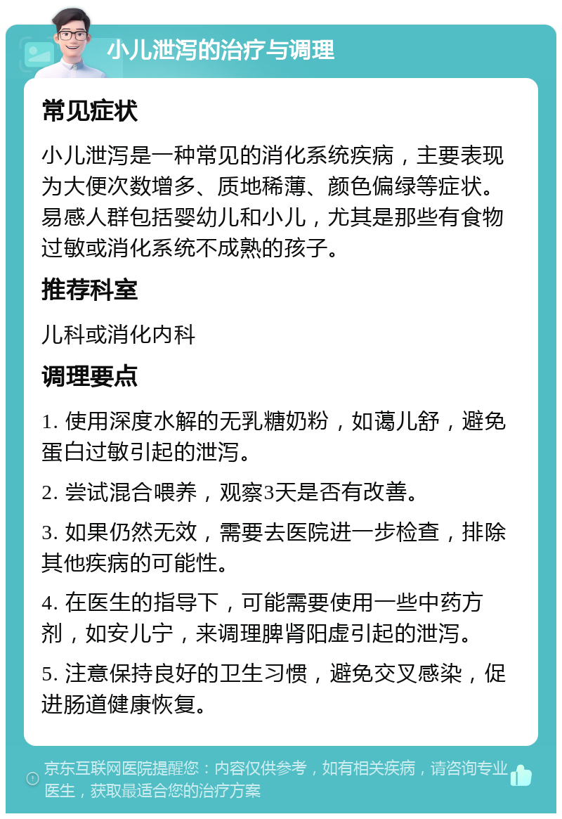 小儿泄泻的治疗与调理 常见症状 小儿泄泻是一种常见的消化系统疾病，主要表现为大便次数增多、质地稀薄、颜色偏绿等症状。易感人群包括婴幼儿和小儿，尤其是那些有食物过敏或消化系统不成熟的孩子。 推荐科室 儿科或消化内科 调理要点 1. 使用深度水解的无乳糖奶粉，如蔼儿舒，避免蛋白过敏引起的泄泻。 2. 尝试混合喂养，观察3天是否有改善。 3. 如果仍然无效，需要去医院进一步检查，排除其他疾病的可能性。 4. 在医生的指导下，可能需要使用一些中药方剂，如安儿宁，来调理脾肾阳虚引起的泄泻。 5. 注意保持良好的卫生习惯，避免交叉感染，促进肠道健康恢复。