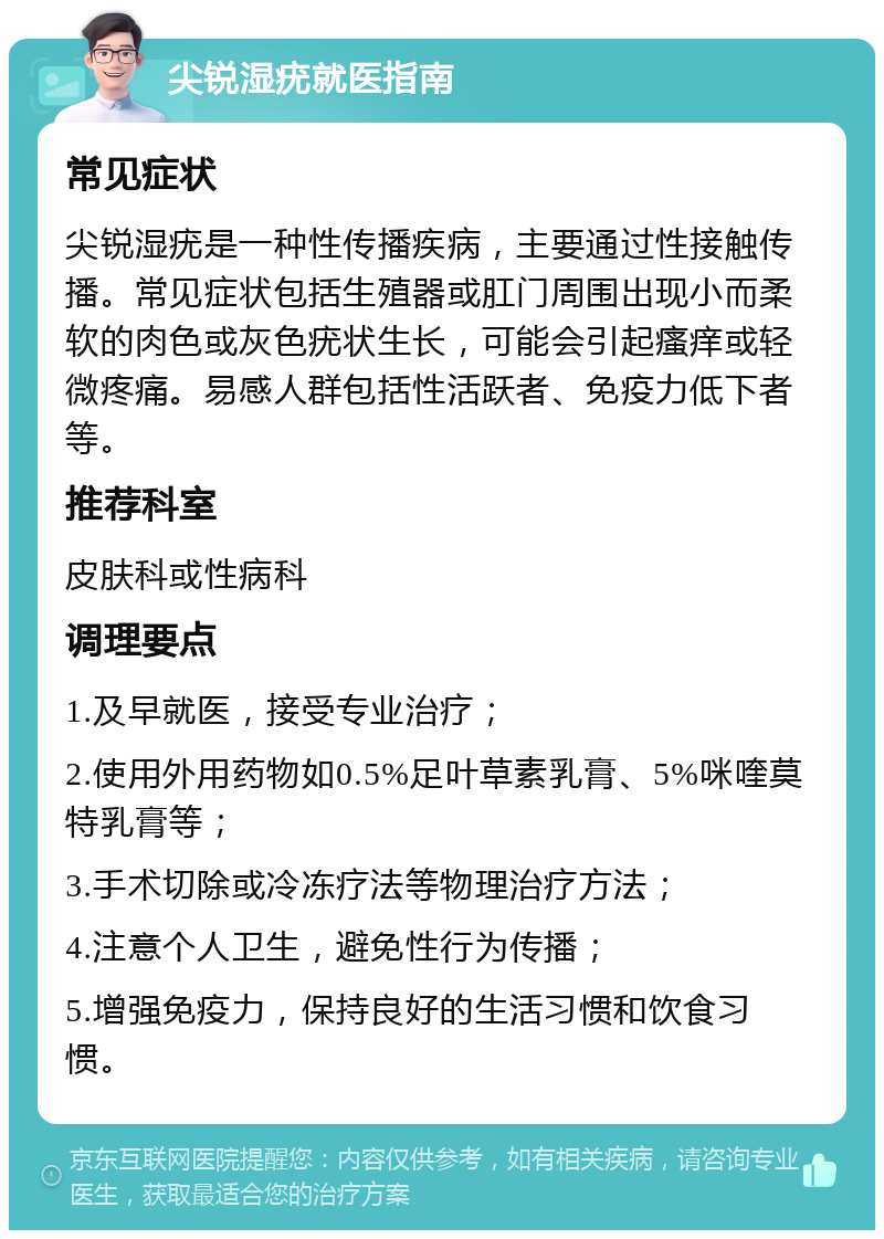 尖锐湿疣就医指南 常见症状 尖锐湿疣是一种性传播疾病，主要通过性接触传播。常见症状包括生殖器或肛门周围出现小而柔软的肉色或灰色疣状生长，可能会引起瘙痒或轻微疼痛。易感人群包括性活跃者、免疫力低下者等。 推荐科室 皮肤科或性病科 调理要点 1.及早就医，接受专业治疗； 2.使用外用药物如0.5%足叶草素乳膏、5%咪喹莫特乳膏等； 3.手术切除或冷冻疗法等物理治疗方法； 4.注意个人卫生，避免性行为传播； 5.增强免疫力，保持良好的生活习惯和饮食习惯。