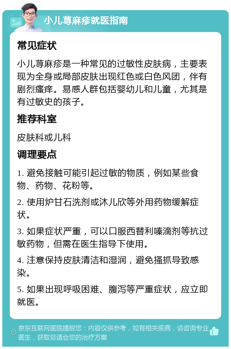 小儿荨麻疹就医指南 常见症状 小儿荨麻疹是一种常见的过敏性皮肤病，主要表现为全身或局部皮肤出现红色或白色风团，伴有剧烈瘙痒。易感人群包括婴幼儿和儿童，尤其是有过敏史的孩子。 推荐科室 皮肤科或儿科 调理要点 1. 避免接触可能引起过敏的物质，例如某些食物、药物、花粉等。 2. 使用炉甘石洗剂或沐儿欣等外用药物缓解症状。 3. 如果症状严重，可以口服西替利嗪滴剂等抗过敏药物，但需在医生指导下使用。 4. 注意保持皮肤清洁和湿润，避免搔抓导致感染。 5. 如果出现呼吸困难、腹泻等严重症状，应立即就医。