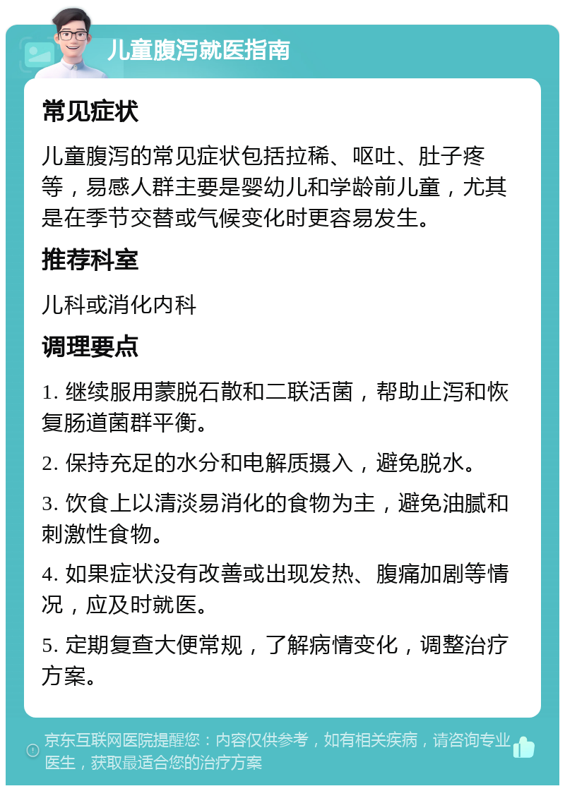 儿童腹泻就医指南 常见症状 儿童腹泻的常见症状包括拉稀、呕吐、肚子疼等，易感人群主要是婴幼儿和学龄前儿童，尤其是在季节交替或气候变化时更容易发生。 推荐科室 儿科或消化内科 调理要点 1. 继续服用蒙脱石散和二联活菌，帮助止泻和恢复肠道菌群平衡。 2. 保持充足的水分和电解质摄入，避免脱水。 3. 饮食上以清淡易消化的食物为主，避免油腻和刺激性食物。 4. 如果症状没有改善或出现发热、腹痛加剧等情况，应及时就医。 5. 定期复查大便常规，了解病情变化，调整治疗方案。