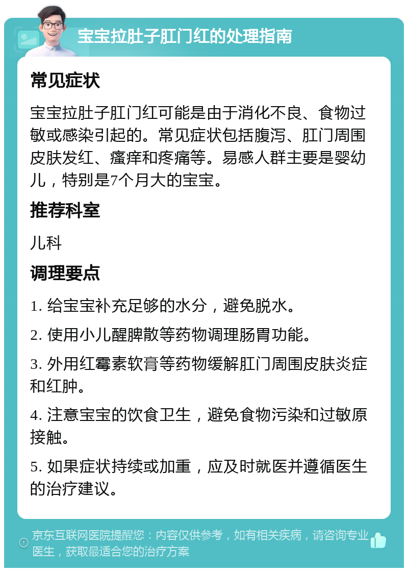 宝宝拉肚子肛门红的处理指南 常见症状 宝宝拉肚子肛门红可能是由于消化不良、食物过敏或感染引起的。常见症状包括腹泻、肛门周围皮肤发红、瘙痒和疼痛等。易感人群主要是婴幼儿，特别是7个月大的宝宝。 推荐科室 儿科 调理要点 1. 给宝宝补充足够的水分，避免脱水。 2. 使用小儿醒脾散等药物调理肠胃功能。 3. 外用红霉素软膏等药物缓解肛门周围皮肤炎症和红肿。 4. 注意宝宝的饮食卫生，避免食物污染和过敏原接触。 5. 如果症状持续或加重，应及时就医并遵循医生的治疗建议。