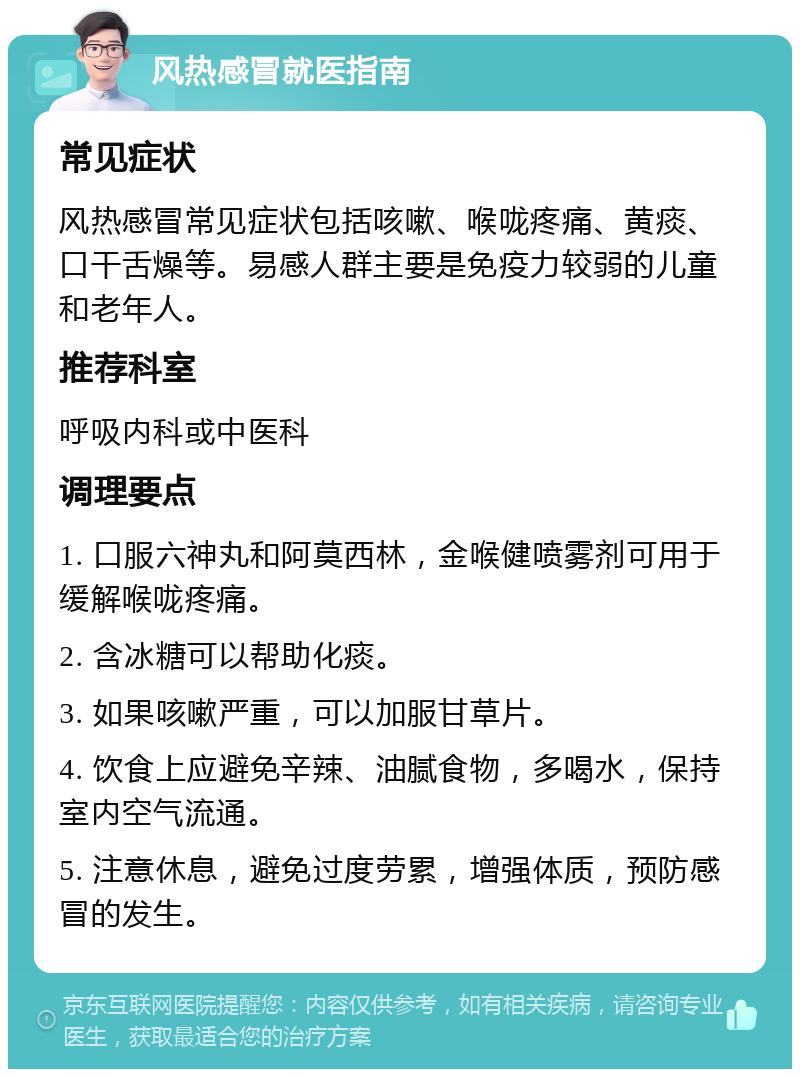 风热感冒就医指南 常见症状 风热感冒常见症状包括咳嗽、喉咙疼痛、黄痰、口干舌燥等。易感人群主要是免疫力较弱的儿童和老年人。 推荐科室 呼吸内科或中医科 调理要点 1. 口服六神丸和阿莫西林，金喉健喷雾剂可用于缓解喉咙疼痛。 2. 含冰糖可以帮助化痰。 3. 如果咳嗽严重，可以加服甘草片。 4. 饮食上应避免辛辣、油腻食物，多喝水，保持室内空气流通。 5. 注意休息，避免过度劳累，增强体质，预防感冒的发生。