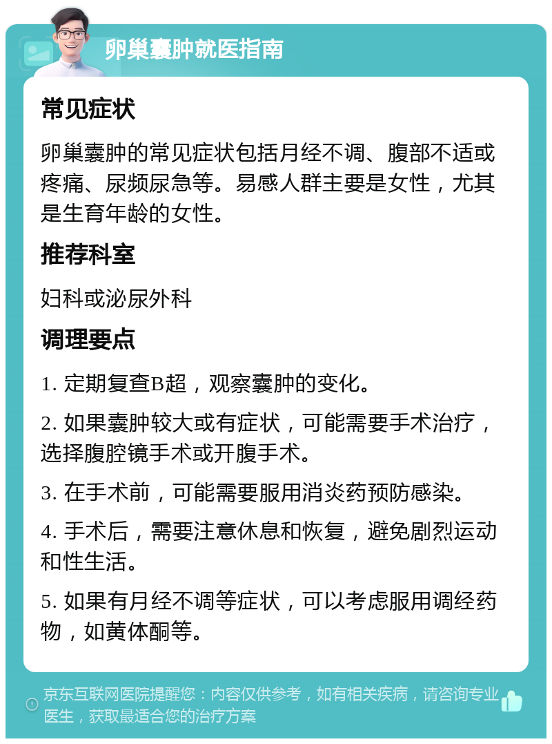 卵巢囊肿就医指南 常见症状 卵巢囊肿的常见症状包括月经不调、腹部不适或疼痛、尿频尿急等。易感人群主要是女性，尤其是生育年龄的女性。 推荐科室 妇科或泌尿外科 调理要点 1. 定期复查B超，观察囊肿的变化。 2. 如果囊肿较大或有症状，可能需要手术治疗，选择腹腔镜手术或开腹手术。 3. 在手术前，可能需要服用消炎药预防感染。 4. 手术后，需要注意休息和恢复，避免剧烈运动和性生活。 5. 如果有月经不调等症状，可以考虑服用调经药物，如黄体酮等。