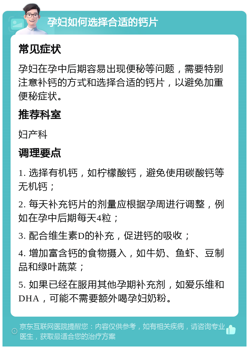 孕妇如何选择合适的钙片 常见症状 孕妇在孕中后期容易出现便秘等问题，需要特别注意补钙的方式和选择合适的钙片，以避免加重便秘症状。 推荐科室 妇产科 调理要点 1. 选择有机钙，如柠檬酸钙，避免使用碳酸钙等无机钙； 2. 每天补充钙片的剂量应根据孕周进行调整，例如在孕中后期每天4粒； 3. 配合维生素D的补充，促进钙的吸收； 4. 增加富含钙的食物摄入，如牛奶、鱼虾、豆制品和绿叶蔬菜； 5. 如果已经在服用其他孕期补充剂，如爱乐维和DHA，可能不需要额外喝孕妇奶粉。