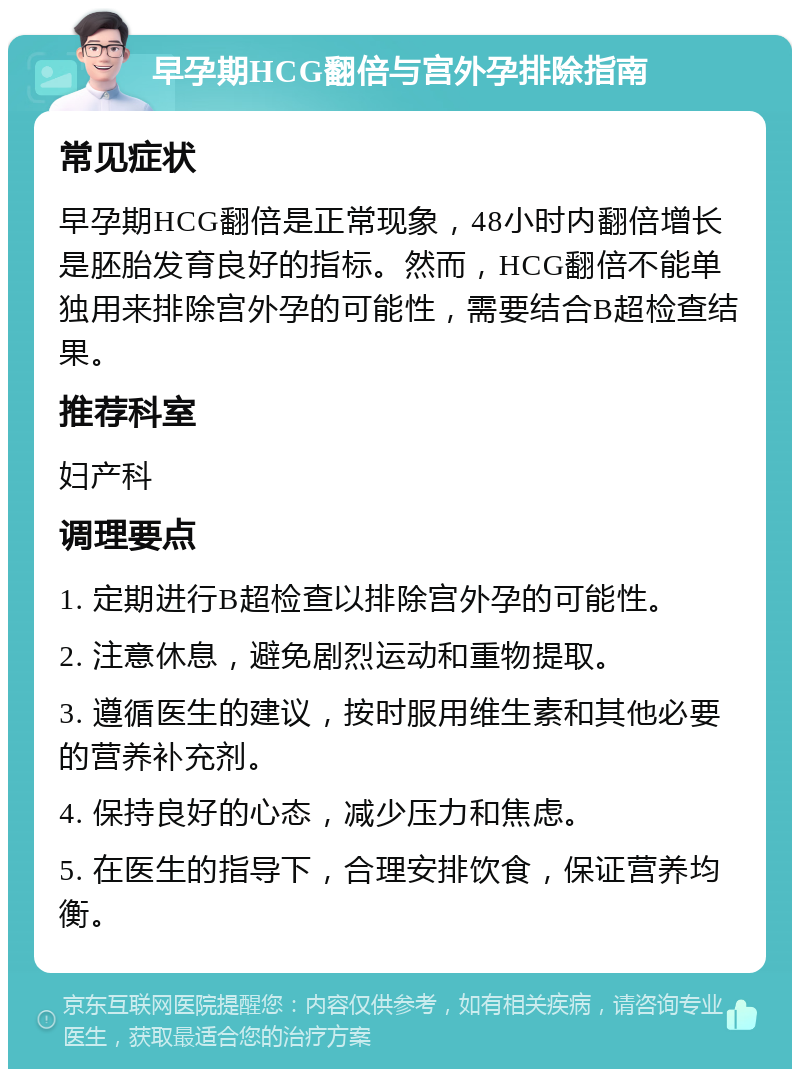 早孕期HCG翻倍与宫外孕排除指南 常见症状 早孕期HCG翻倍是正常现象，48小时内翻倍增长是胚胎发育良好的指标。然而，HCG翻倍不能单独用来排除宫外孕的可能性，需要结合B超检查结果。 推荐科室 妇产科 调理要点 1. 定期进行B超检查以排除宫外孕的可能性。 2. 注意休息，避免剧烈运动和重物提取。 3. 遵循医生的建议，按时服用维生素和其他必要的营养补充剂。 4. 保持良好的心态，减少压力和焦虑。 5. 在医生的指导下，合理安排饮食，保证营养均衡。