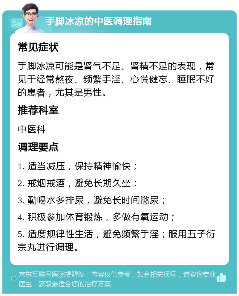 手脚冰凉的中医调理指南 常见症状 手脚冰凉可能是肾气不足、肾精不足的表现，常见于经常熬夜、频繁手淫、心慌健忘、睡眠不好的患者，尤其是男性。 推荐科室 中医科 调理要点 1. 适当减压，保持精神愉快； 2. 戒烟戒酒，避免长期久坐； 3. 勤喝水多排尿，避免长时间憋尿； 4. 积极参加体育锻炼，多做有氧运动； 5. 适度规律性生活，避免频繁手淫；服用五子衍宗丸进行调理。