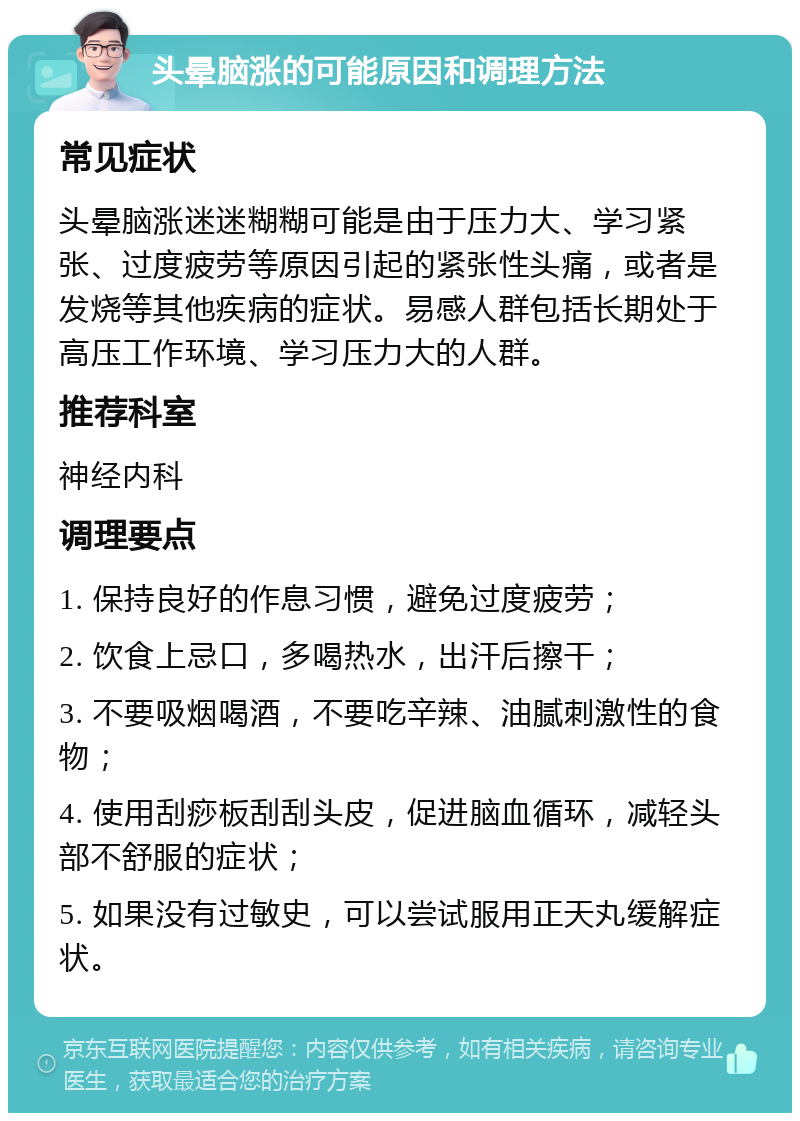 头晕脑涨的可能原因和调理方法 常见症状 头晕脑涨迷迷糊糊可能是由于压力大、学习紧张、过度疲劳等原因引起的紧张性头痛，或者是发烧等其他疾病的症状。易感人群包括长期处于高压工作环境、学习压力大的人群。 推荐科室 神经内科 调理要点 1. 保持良好的作息习惯，避免过度疲劳； 2. 饮食上忌口，多喝热水，出汗后擦干； 3. 不要吸烟喝酒，不要吃辛辣、油腻刺激性的食物； 4. 使用刮痧板刮刮头皮，促进脑血循环，减轻头部不舒服的症状； 5. 如果没有过敏史，可以尝试服用正天丸缓解症状。