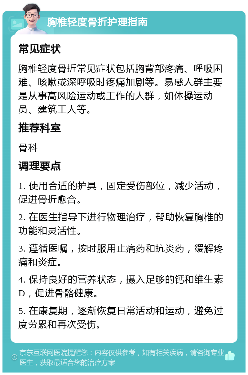 胸椎轻度骨折护理指南 常见症状 胸椎轻度骨折常见症状包括胸背部疼痛、呼吸困难、咳嗽或深呼吸时疼痛加剧等。易感人群主要是从事高风险运动或工作的人群，如体操运动员、建筑工人等。 推荐科室 骨科 调理要点 1. 使用合适的护具，固定受伤部位，减少活动，促进骨折愈合。 2. 在医生指导下进行物理治疗，帮助恢复胸椎的功能和灵活性。 3. 遵循医嘱，按时服用止痛药和抗炎药，缓解疼痛和炎症。 4. 保持良好的营养状态，摄入足够的钙和维生素D，促进骨骼健康。 5. 在康复期，逐渐恢复日常活动和运动，避免过度劳累和再次受伤。