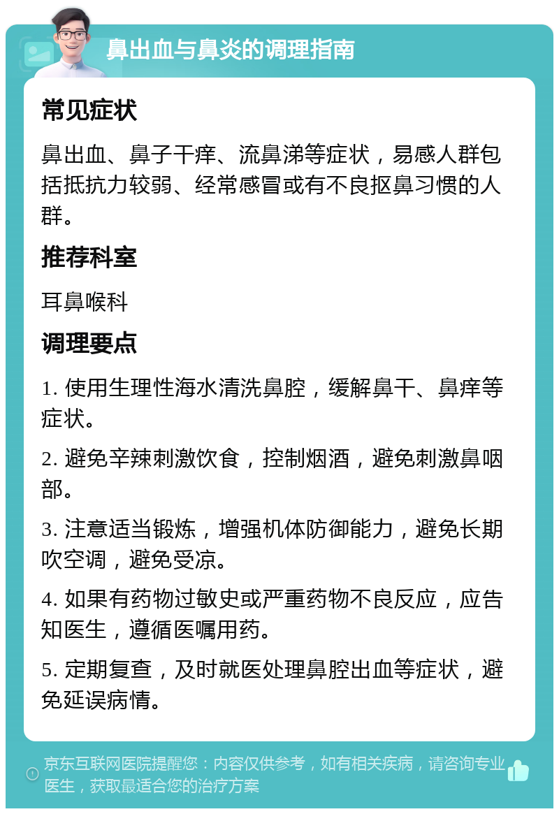 鼻出血与鼻炎的调理指南 常见症状 鼻出血、鼻子干痒、流鼻涕等症状，易感人群包括抵抗力较弱、经常感冒或有不良抠鼻习惯的人群。 推荐科室 耳鼻喉科 调理要点 1. 使用生理性海水清洗鼻腔，缓解鼻干、鼻痒等症状。 2. 避免辛辣刺激饮食，控制烟酒，避免刺激鼻咽部。 3. 注意适当锻炼，增强机体防御能力，避免长期吹空调，避免受凉。 4. 如果有药物过敏史或严重药物不良反应，应告知医生，遵循医嘱用药。 5. 定期复查，及时就医处理鼻腔出血等症状，避免延误病情。