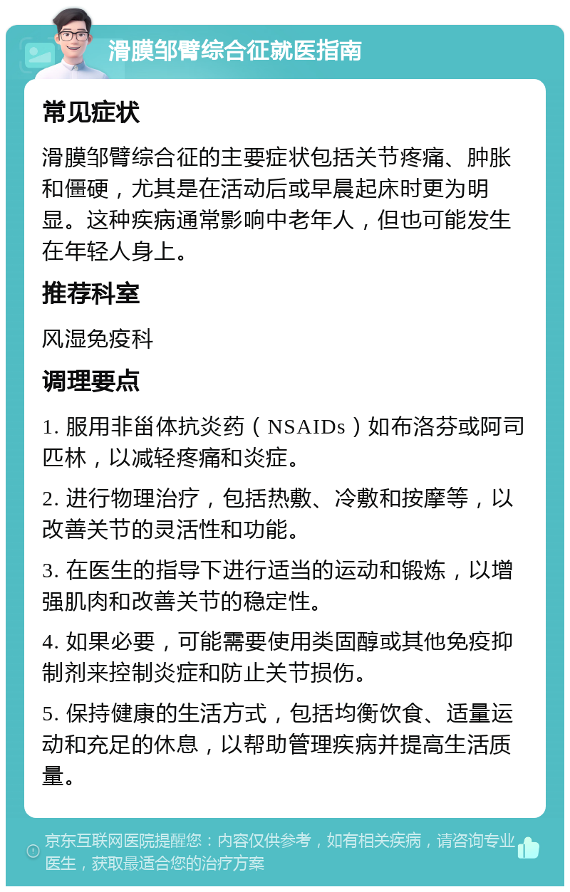 滑膜邹臂综合征就医指南 常见症状 滑膜邹臂综合征的主要症状包括关节疼痛、肿胀和僵硬，尤其是在活动后或早晨起床时更为明显。这种疾病通常影响中老年人，但也可能发生在年轻人身上。 推荐科室 风湿免疫科 调理要点 1. 服用非甾体抗炎药（NSAIDs）如布洛芬或阿司匹林，以减轻疼痛和炎症。 2. 进行物理治疗，包括热敷、冷敷和按摩等，以改善关节的灵活性和功能。 3. 在医生的指导下进行适当的运动和锻炼，以增强肌肉和改善关节的稳定性。 4. 如果必要，可能需要使用类固醇或其他免疫抑制剂来控制炎症和防止关节损伤。 5. 保持健康的生活方式，包括均衡饮食、适量运动和充足的休息，以帮助管理疾病并提高生活质量。