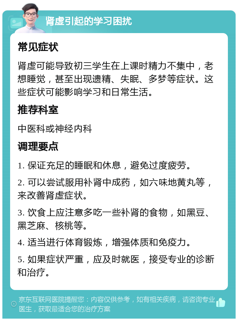 肾虚引起的学习困扰 常见症状 肾虚可能导致初三学生在上课时精力不集中，老想睡觉，甚至出现遗精、失眠、多梦等症状。这些症状可能影响学习和日常生活。 推荐科室 中医科或神经内科 调理要点 1. 保证充足的睡眠和休息，避免过度疲劳。 2. 可以尝试服用补肾中成药，如六味地黄丸等，来改善肾虚症状。 3. 饮食上应注意多吃一些补肾的食物，如黑豆、黑芝麻、核桃等。 4. 适当进行体育锻炼，增强体质和免疫力。 5. 如果症状严重，应及时就医，接受专业的诊断和治疗。