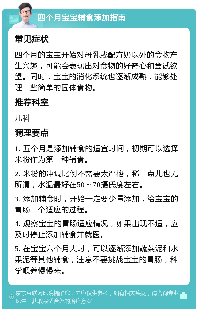 四个月宝宝辅食添加指南 常见症状 四个月的宝宝开始对母乳或配方奶以外的食物产生兴趣，可能会表现出对食物的好奇心和尝试欲望。同时，宝宝的消化系统也逐渐成熟，能够处理一些简单的固体食物。 推荐科室 儿科 调理要点 1. 五个月是添加辅食的适宜时间，初期可以选择米粉作为第一种辅食。 2. 米粉的冲调比例不需要太严格，稀一点儿也无所谓，水温最好在50～70摄氏度左右。 3. 添加辅食时，开始一定要少量添加，给宝宝的胃肠一个适应的过程。 4. 观察宝宝的胃肠适应情况，如果出现不适，应及时停止添加辅食并就医。 5. 在宝宝六个月大时，可以逐渐添加蔬菜泥和水果泥等其他辅食，注意不要挑战宝宝的胃肠，科学喂养慢慢来。