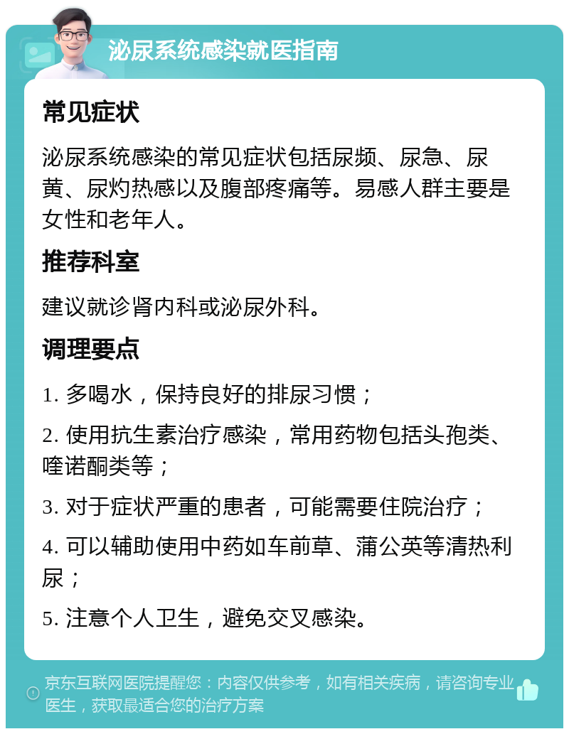 泌尿系统感染就医指南 常见症状 泌尿系统感染的常见症状包括尿频、尿急、尿黄、尿灼热感以及腹部疼痛等。易感人群主要是女性和老年人。 推荐科室 建议就诊肾内科或泌尿外科。 调理要点 1. 多喝水，保持良好的排尿习惯； 2. 使用抗生素治疗感染，常用药物包括头孢类、喹诺酮类等； 3. 对于症状严重的患者，可能需要住院治疗； 4. 可以辅助使用中药如车前草、蒲公英等清热利尿； 5. 注意个人卫生，避免交叉感染。