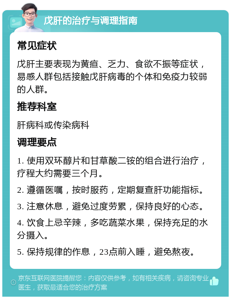 戊肝的治疗与调理指南 常见症状 戊肝主要表现为黄疸、乏力、食欲不振等症状，易感人群包括接触戊肝病毒的个体和免疫力较弱的人群。 推荐科室 肝病科或传染病科 调理要点 1. 使用双环醇片和甘草酸二铵的组合进行治疗，疗程大约需要三个月。 2. 遵循医嘱，按时服药，定期复查肝功能指标。 3. 注意休息，避免过度劳累，保持良好的心态。 4. 饮食上忌辛辣，多吃蔬菜水果，保持充足的水分摄入。 5. 保持规律的作息，23点前入睡，避免熬夜。