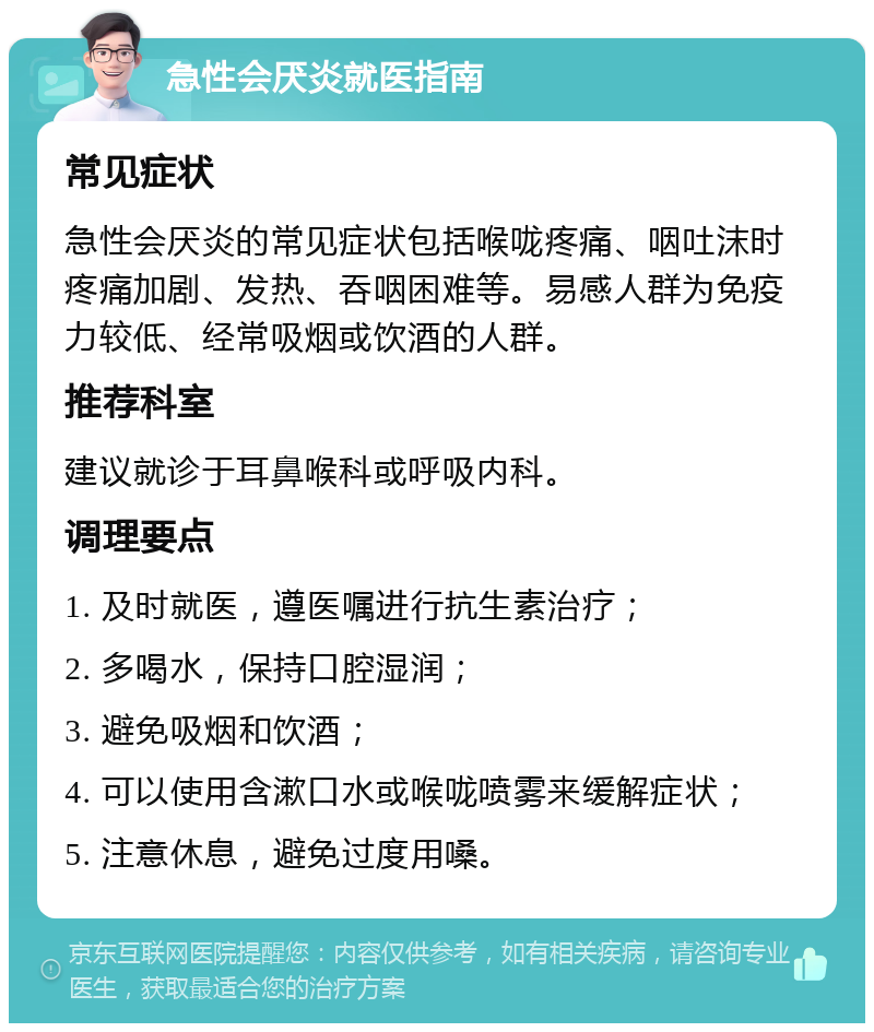 急性会厌炎就医指南 常见症状 急性会厌炎的常见症状包括喉咙疼痛、咽吐沫时疼痛加剧、发热、吞咽困难等。易感人群为免疫力较低、经常吸烟或饮酒的人群。 推荐科室 建议就诊于耳鼻喉科或呼吸内科。 调理要点 1. 及时就医，遵医嘱进行抗生素治疗； 2. 多喝水，保持口腔湿润； 3. 避免吸烟和饮酒； 4. 可以使用含漱口水或喉咙喷雾来缓解症状； 5. 注意休息，避免过度用嗓。