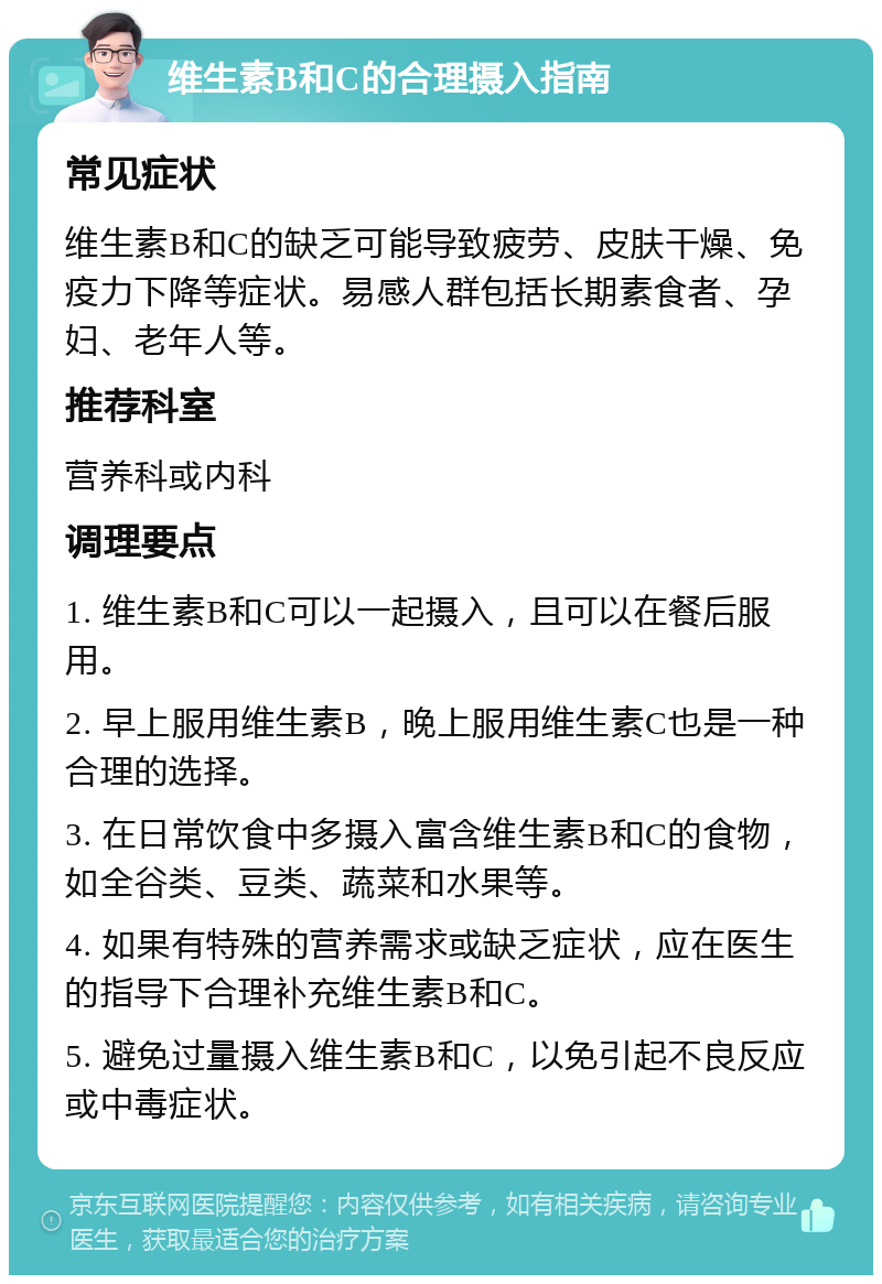 维生素B和C的合理摄入指南 常见症状 维生素B和C的缺乏可能导致疲劳、皮肤干燥、免疫力下降等症状。易感人群包括长期素食者、孕妇、老年人等。 推荐科室 营养科或内科 调理要点 1. 维生素B和C可以一起摄入，且可以在餐后服用。 2. 早上服用维生素B，晚上服用维生素C也是一种合理的选择。 3. 在日常饮食中多摄入富含维生素B和C的食物，如全谷类、豆类、蔬菜和水果等。 4. 如果有特殊的营养需求或缺乏症状，应在医生的指导下合理补充维生素B和C。 5. 避免过量摄入维生素B和C，以免引起不良反应或中毒症状。