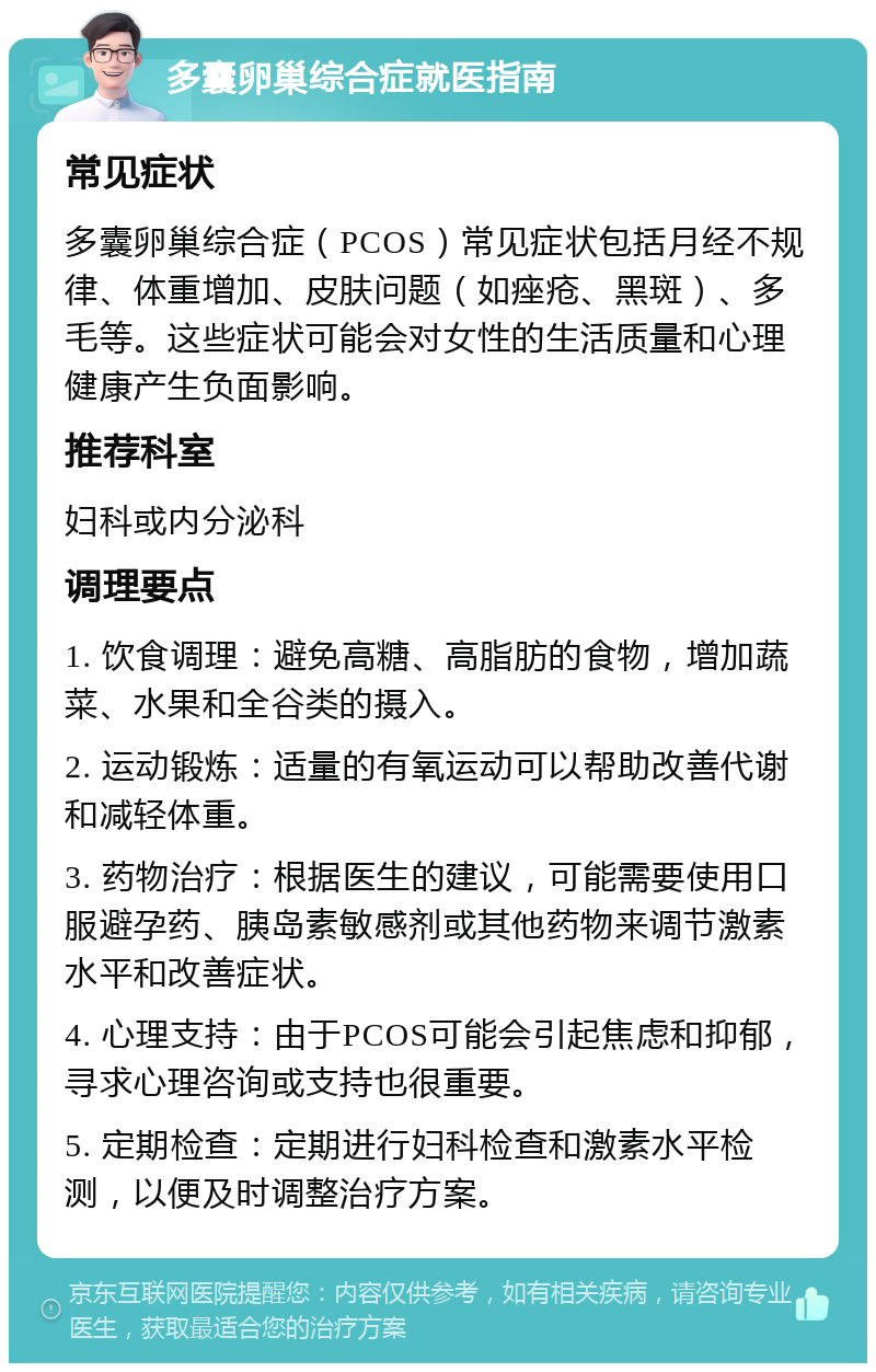 多囊卵巢综合症就医指南 常见症状 多囊卵巢综合症（PCOS）常见症状包括月经不规律、体重增加、皮肤问题（如痤疮、黑斑）、多毛等。这些症状可能会对女性的生活质量和心理健康产生负面影响。 推荐科室 妇科或内分泌科 调理要点 1. 饮食调理：避免高糖、高脂肪的食物，增加蔬菜、水果和全谷类的摄入。 2. 运动锻炼：适量的有氧运动可以帮助改善代谢和减轻体重。 3. 药物治疗：根据医生的建议，可能需要使用口服避孕药、胰岛素敏感剂或其他药物来调节激素水平和改善症状。 4. 心理支持：由于PCOS可能会引起焦虑和抑郁，寻求心理咨询或支持也很重要。 5. 定期检查：定期进行妇科检查和激素水平检测，以便及时调整治疗方案。