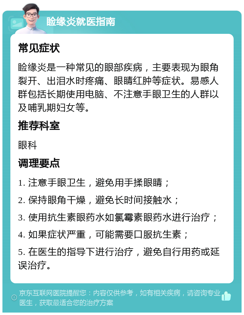 睑缘炎就医指南 常见症状 睑缘炎是一种常见的眼部疾病，主要表现为眼角裂开、出泪水时疼痛、眼睛红肿等症状。易感人群包括长期使用电脑、不注意手眼卫生的人群以及哺乳期妇女等。 推荐科室 眼科 调理要点 1. 注意手眼卫生，避免用手揉眼睛； 2. 保持眼角干燥，避免长时间接触水； 3. 使用抗生素眼药水如氯霉素眼药水进行治疗； 4. 如果症状严重，可能需要口服抗生素； 5. 在医生的指导下进行治疗，避免自行用药或延误治疗。