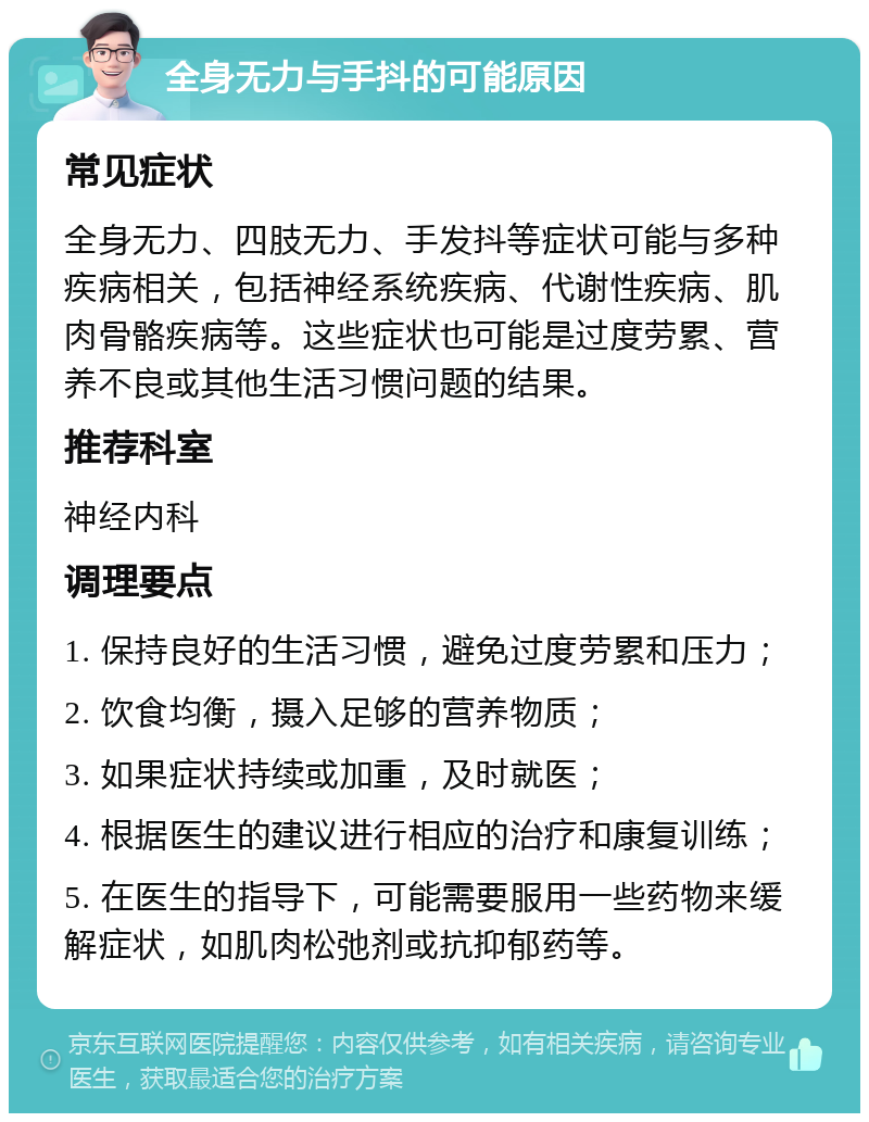 全身无力与手抖的可能原因 常见症状 全身无力、四肢无力、手发抖等症状可能与多种疾病相关，包括神经系统疾病、代谢性疾病、肌肉骨骼疾病等。这些症状也可能是过度劳累、营养不良或其他生活习惯问题的结果。 推荐科室 神经内科 调理要点 1. 保持良好的生活习惯，避免过度劳累和压力； 2. 饮食均衡，摄入足够的营养物质； 3. 如果症状持续或加重，及时就医； 4. 根据医生的建议进行相应的治疗和康复训练； 5. 在医生的指导下，可能需要服用一些药物来缓解症状，如肌肉松弛剂或抗抑郁药等。