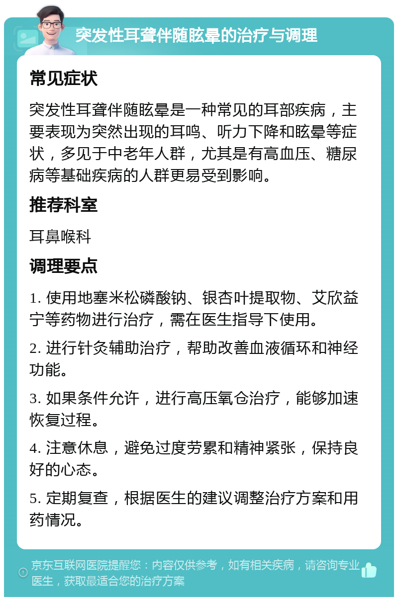 突发性耳聋伴随眩晕的治疗与调理 常见症状 突发性耳聋伴随眩晕是一种常见的耳部疾病，主要表现为突然出现的耳鸣、听力下降和眩晕等症状，多见于中老年人群，尤其是有高血压、糖尿病等基础疾病的人群更易受到影响。 推荐科室 耳鼻喉科 调理要点 1. 使用地塞米松磷酸钠、银杏叶提取物、艾欣益宁等药物进行治疗，需在医生指导下使用。 2. 进行针灸辅助治疗，帮助改善血液循环和神经功能。 3. 如果条件允许，进行高压氧仓治疗，能够加速恢复过程。 4. 注意休息，避免过度劳累和精神紧张，保持良好的心态。 5. 定期复查，根据医生的建议调整治疗方案和用药情况。