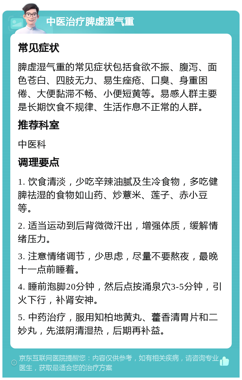 中医治疗脾虚湿气重 常见症状 脾虚湿气重的常见症状包括食欲不振、腹泻、面色苍白、四肢无力、易生痤疮、口臭、身重困倦、大便黏滞不畅、小便短黄等。易感人群主要是长期饮食不规律、生活作息不正常的人群。 推荐科室 中医科 调理要点 1. 饮食清淡，少吃辛辣油腻及生冷食物，多吃健脾祛湿的食物如山药、炒薏米、莲子、赤小豆等。 2. 适当运动到后背微微汗出，增强体质，缓解情绪压力。 3. 注意情绪调节，少思虑，尽量不要熬夜，最晚十一点前睡着。 4. 睡前泡脚20分钟，然后点按涌泉穴3-5分钟，引火下行，补肾安神。 5. 中药治疗，服用知柏地黄丸、藿香清胃片和二妙丸，先滋阴清湿热，后期再补益。