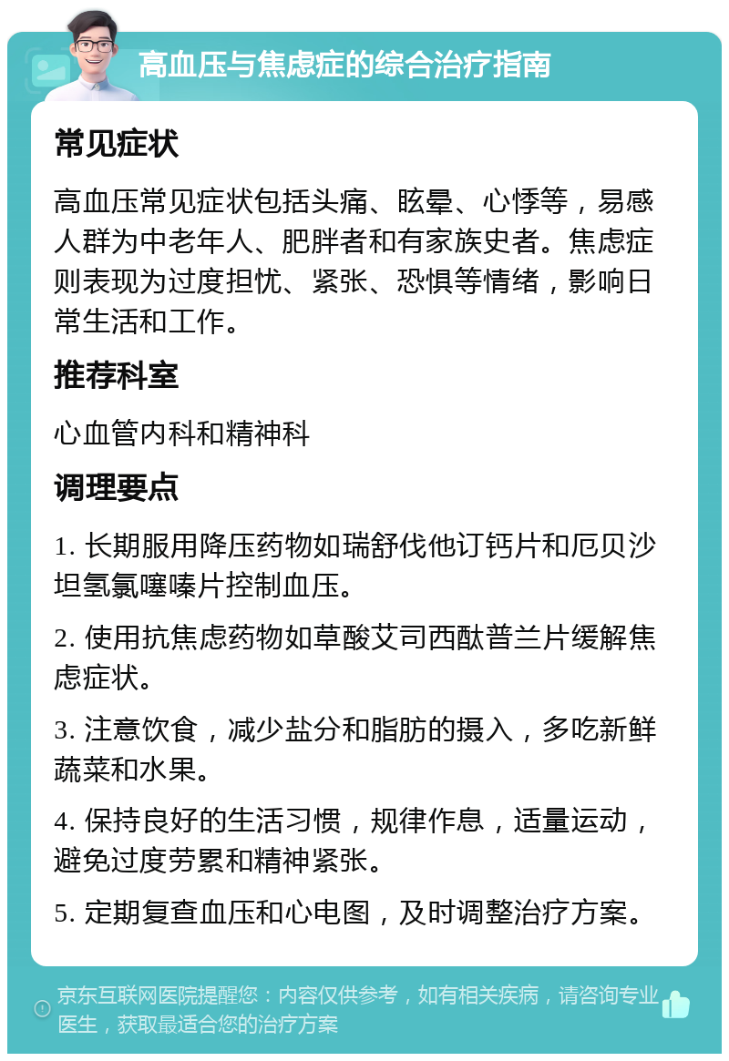 高血压与焦虑症的综合治疗指南 常见症状 高血压常见症状包括头痛、眩晕、心悸等，易感人群为中老年人、肥胖者和有家族史者。焦虑症则表现为过度担忧、紧张、恐惧等情绪，影响日常生活和工作。 推荐科室 心血管内科和精神科 调理要点 1. 长期服用降压药物如瑞舒伐他订钙片和厄贝沙坦氢氯噻嗪片控制血压。 2. 使用抗焦虑药物如草酸艾司西酞普兰片缓解焦虑症状。 3. 注意饮食，减少盐分和脂肪的摄入，多吃新鲜蔬菜和水果。 4. 保持良好的生活习惯，规律作息，适量运动，避免过度劳累和精神紧张。 5. 定期复查血压和心电图，及时调整治疗方案。