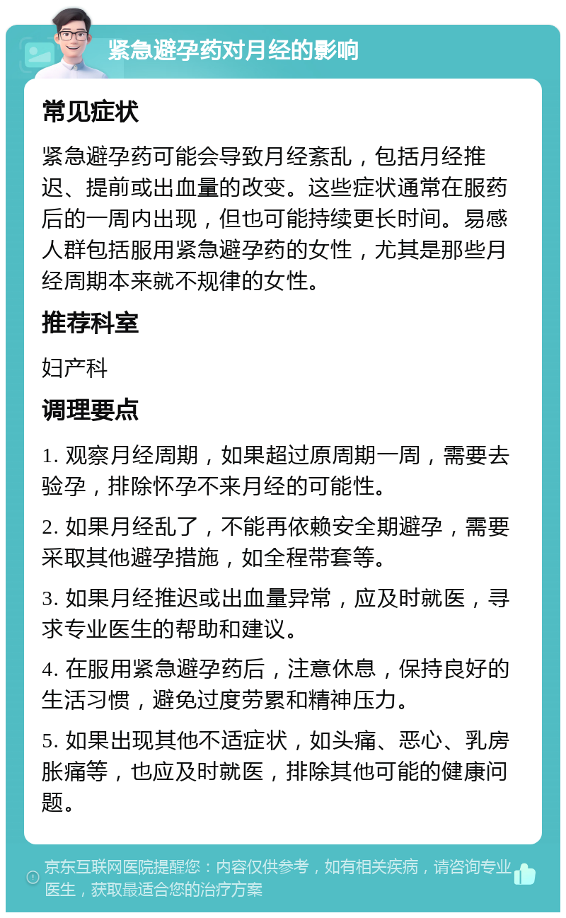 紧急避孕药对月经的影响 常见症状 紧急避孕药可能会导致月经紊乱，包括月经推迟、提前或出血量的改变。这些症状通常在服药后的一周内出现，但也可能持续更长时间。易感人群包括服用紧急避孕药的女性，尤其是那些月经周期本来就不规律的女性。 推荐科室 妇产科 调理要点 1. 观察月经周期，如果超过原周期一周，需要去验孕，排除怀孕不来月经的可能性。 2. 如果月经乱了，不能再依赖安全期避孕，需要采取其他避孕措施，如全程带套等。 3. 如果月经推迟或出血量异常，应及时就医，寻求专业医生的帮助和建议。 4. 在服用紧急避孕药后，注意休息，保持良好的生活习惯，避免过度劳累和精神压力。 5. 如果出现其他不适症状，如头痛、恶心、乳房胀痛等，也应及时就医，排除其他可能的健康问题。