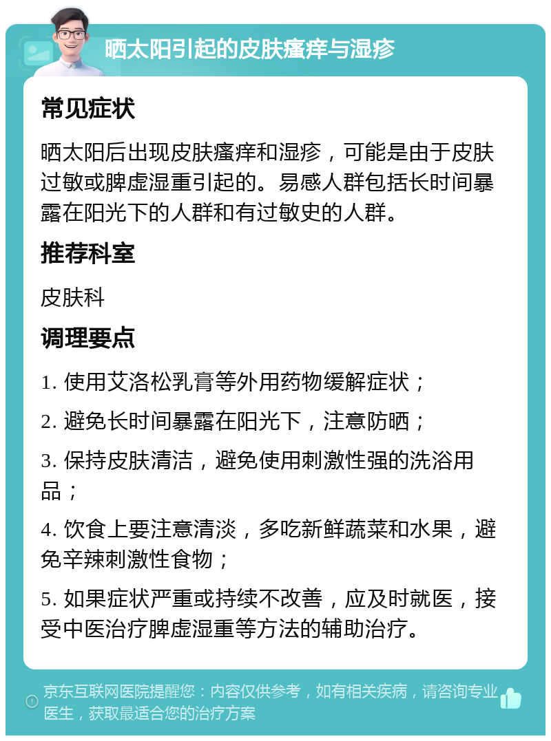 晒太阳引起的皮肤瘙痒与湿疹 常见症状 晒太阳后出现皮肤瘙痒和湿疹，可能是由于皮肤过敏或脾虚湿重引起的。易感人群包括长时间暴露在阳光下的人群和有过敏史的人群。 推荐科室 皮肤科 调理要点 1. 使用艾洛松乳膏等外用药物缓解症状； 2. 避免长时间暴露在阳光下，注意防晒； 3. 保持皮肤清洁，避免使用刺激性强的洗浴用品； 4. 饮食上要注意清淡，多吃新鲜蔬菜和水果，避免辛辣刺激性食物； 5. 如果症状严重或持续不改善，应及时就医，接受中医治疗脾虚湿重等方法的辅助治疗。