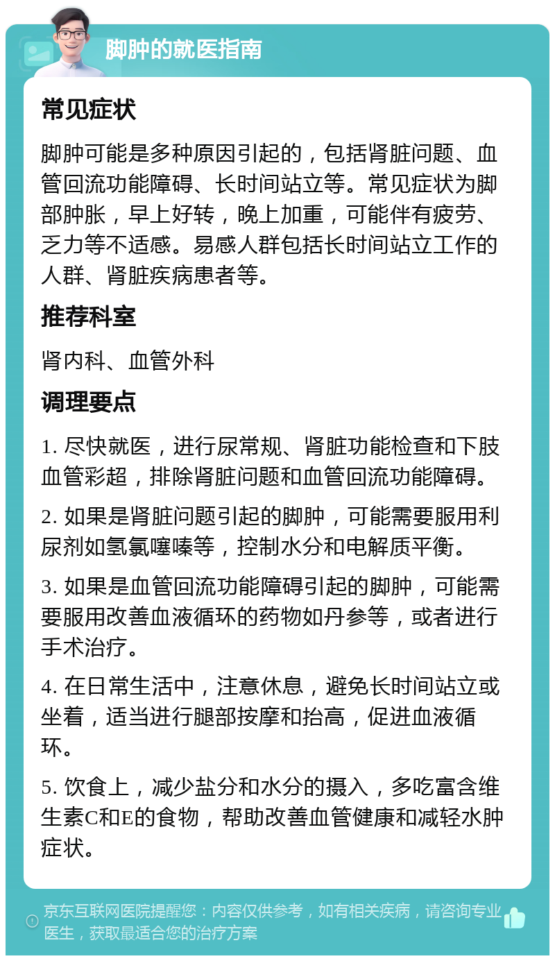 脚肿的就医指南 常见症状 脚肿可能是多种原因引起的，包括肾脏问题、血管回流功能障碍、长时间站立等。常见症状为脚部肿胀，早上好转，晚上加重，可能伴有疲劳、乏力等不适感。易感人群包括长时间站立工作的人群、肾脏疾病患者等。 推荐科室 肾内科、血管外科 调理要点 1. 尽快就医，进行尿常规、肾脏功能检查和下肢血管彩超，排除肾脏问题和血管回流功能障碍。 2. 如果是肾脏问题引起的脚肿，可能需要服用利尿剂如氢氯噻嗪等，控制水分和电解质平衡。 3. 如果是血管回流功能障碍引起的脚肿，可能需要服用改善血液循环的药物如丹参等，或者进行手术治疗。 4. 在日常生活中，注意休息，避免长时间站立或坐着，适当进行腿部按摩和抬高，促进血液循环。 5. 饮食上，减少盐分和水分的摄入，多吃富含维生素C和E的食物，帮助改善血管健康和减轻水肿症状。