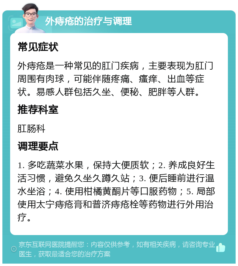 外痔疮的治疗与调理 常见症状 外痔疮是一种常见的肛门疾病，主要表现为肛门周围有肉球，可能伴随疼痛、瘙痒、出血等症状。易感人群包括久坐、便秘、肥胖等人群。 推荐科室 肛肠科 调理要点 1. 多吃蔬菜水果，保持大便质软；2. 养成良好生活习惯，避免久坐久蹲久站；3. 便后睡前进行温水坐浴；4. 使用柑橘黄酮片等口服药物；5. 局部使用太宁痔疮膏和普济痔疮栓等药物进行外用治疗。