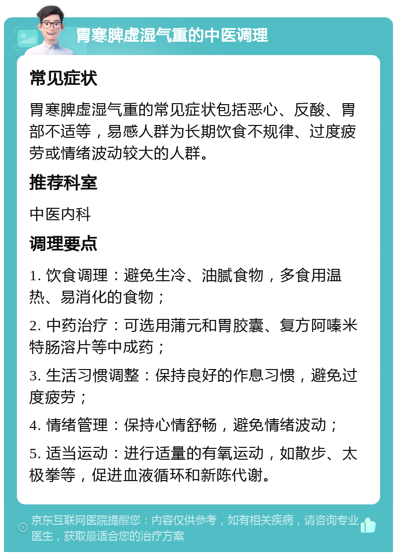 胃寒脾虚湿气重的中医调理 常见症状 胃寒脾虚湿气重的常见症状包括恶心、反酸、胃部不适等，易感人群为长期饮食不规律、过度疲劳或情绪波动较大的人群。 推荐科室 中医内科 调理要点 1. 饮食调理：避免生冷、油腻食物，多食用温热、易消化的食物； 2. 中药治疗：可选用蒲元和胃胶囊、复方阿嗪米特肠溶片等中成药； 3. 生活习惯调整：保持良好的作息习惯，避免过度疲劳； 4. 情绪管理：保持心情舒畅，避免情绪波动； 5. 适当运动：进行适量的有氧运动，如散步、太极拳等，促进血液循环和新陈代谢。