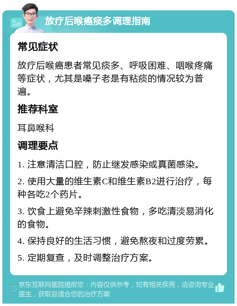 放疗后喉癌痰多调理指南 常见症状 放疗后喉癌患者常见痰多、呼吸困难、咽喉疼痛等症状，尤其是嗓子老是有粘痰的情况较为普遍。 推荐科室 耳鼻喉科 调理要点 1. 注意清洁口腔，防止继发感染或真菌感染。 2. 使用大量的维生素C和维生素B2进行治疗，每种各吃2个药片。 3. 饮食上避免辛辣刺激性食物，多吃清淡易消化的食物。 4. 保持良好的生活习惯，避免熬夜和过度劳累。 5. 定期复查，及时调整治疗方案。