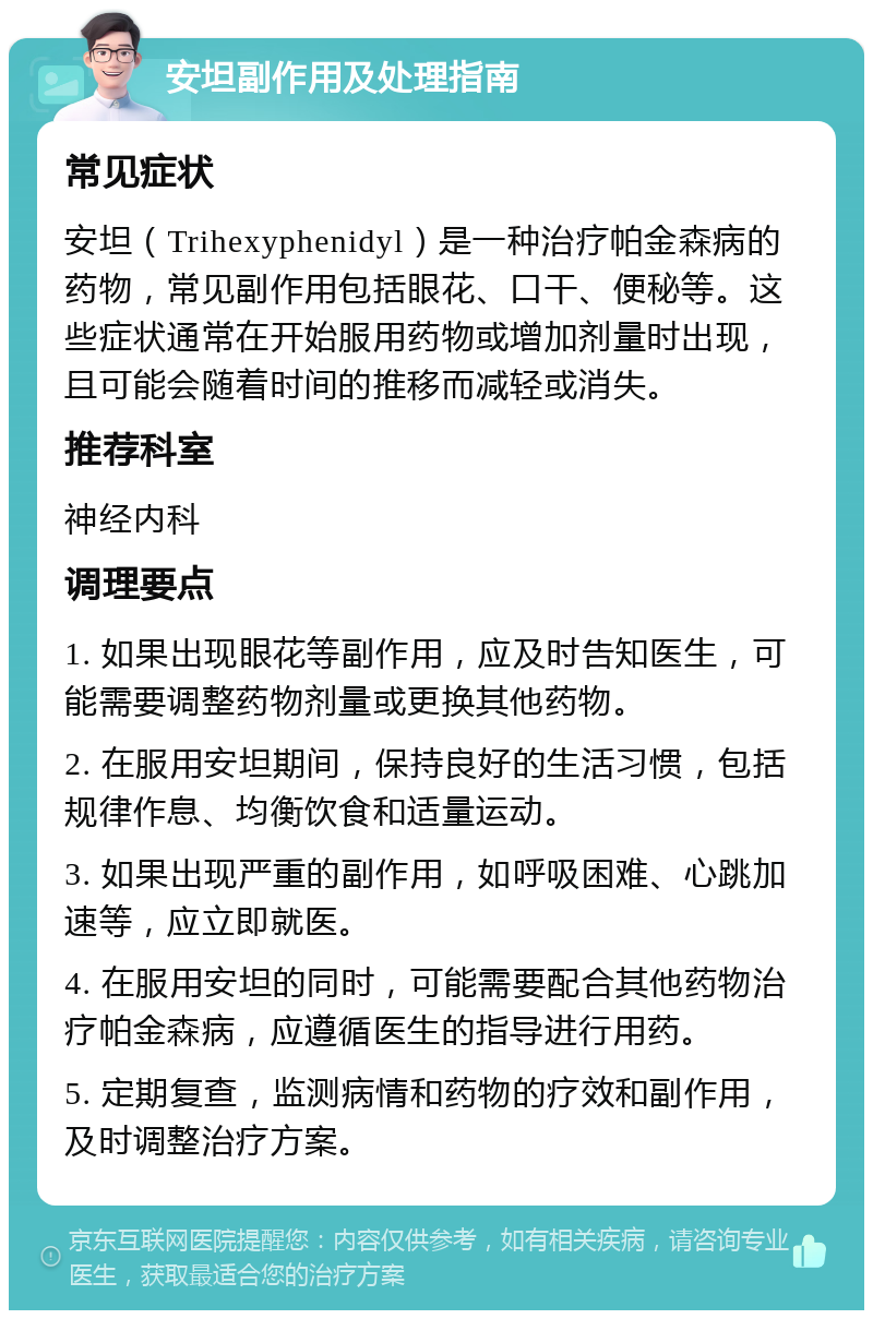 安坦副作用及处理指南 常见症状 安坦（Trihexyphenidyl）是一种治疗帕金森病的药物，常见副作用包括眼花、口干、便秘等。这些症状通常在开始服用药物或增加剂量时出现，且可能会随着时间的推移而减轻或消失。 推荐科室 神经内科 调理要点 1. 如果出现眼花等副作用，应及时告知医生，可能需要调整药物剂量或更换其他药物。 2. 在服用安坦期间，保持良好的生活习惯，包括规律作息、均衡饮食和适量运动。 3. 如果出现严重的副作用，如呼吸困难、心跳加速等，应立即就医。 4. 在服用安坦的同时，可能需要配合其他药物治疗帕金森病，应遵循医生的指导进行用药。 5. 定期复查，监测病情和药物的疗效和副作用，及时调整治疗方案。