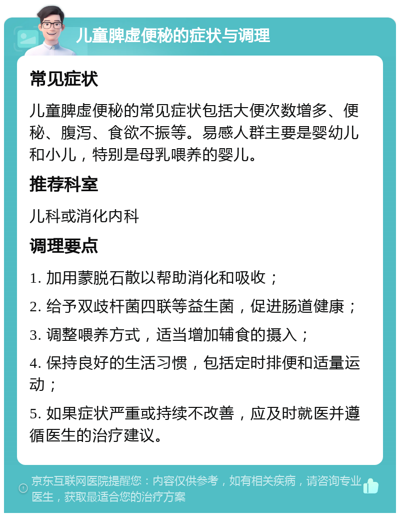 儿童脾虚便秘的症状与调理 常见症状 儿童脾虚便秘的常见症状包括大便次数增多、便秘、腹泻、食欲不振等。易感人群主要是婴幼儿和小儿，特别是母乳喂养的婴儿。 推荐科室 儿科或消化内科 调理要点 1. 加用蒙脱石散以帮助消化和吸收； 2. 给予双歧杆菌四联等益生菌，促进肠道健康； 3. 调整喂养方式，适当增加辅食的摄入； 4. 保持良好的生活习惯，包括定时排便和适量运动； 5. 如果症状严重或持续不改善，应及时就医并遵循医生的治疗建议。