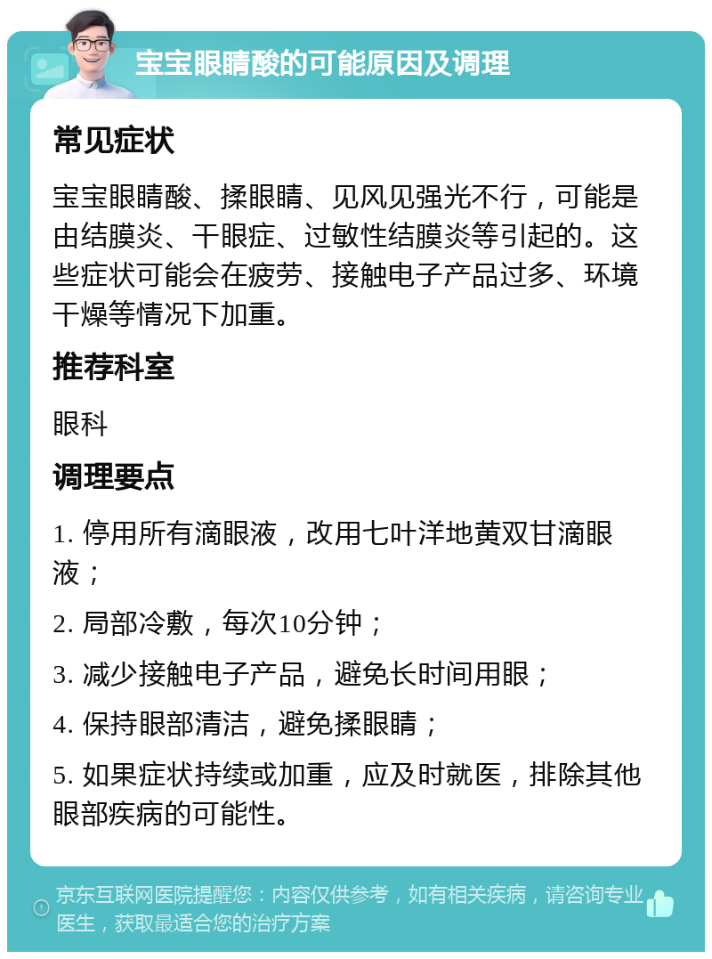 宝宝眼睛酸的可能原因及调理 常见症状 宝宝眼睛酸、揉眼睛、见风见强光不行，可能是由结膜炎、干眼症、过敏性结膜炎等引起的。这些症状可能会在疲劳、接触电子产品过多、环境干燥等情况下加重。 推荐科室 眼科 调理要点 1. 停用所有滴眼液，改用七叶洋地黄双甘滴眼液； 2. 局部冷敷，每次10分钟； 3. 减少接触电子产品，避免长时间用眼； 4. 保持眼部清洁，避免揉眼睛； 5. 如果症状持续或加重，应及时就医，排除其他眼部疾病的可能性。