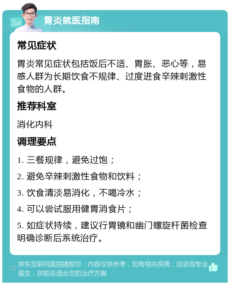 胃炎就医指南 常见症状 胃炎常见症状包括饭后不适、胃胀、恶心等，易感人群为长期饮食不规律、过度进食辛辣刺激性食物的人群。 推荐科室 消化内科 调理要点 1. 三餐规律，避免过饱； 2. 避免辛辣刺激性食物和饮料； 3. 饮食清淡易消化，不喝冷水； 4. 可以尝试服用健胃消食片； 5. 如症状持续，建议行胃镜和幽门螺旋杆菌检查明确诊断后系统治疗。