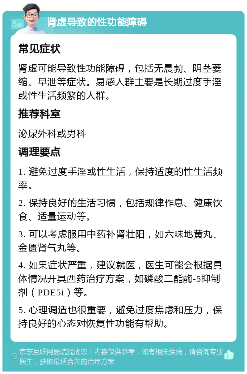 肾虚导致的性功能障碍 常见症状 肾虚可能导致性功能障碍，包括无晨勃、阴茎萎缩、早泄等症状。易感人群主要是长期过度手淫或性生活频繁的人群。 推荐科室 泌尿外科或男科 调理要点 1. 避免过度手淫或性生活，保持适度的性生活频率。 2. 保持良好的生活习惯，包括规律作息、健康饮食、适量运动等。 3. 可以考虑服用中药补肾壮阳，如六味地黄丸、金匮肾气丸等。 4. 如果症状严重，建议就医，医生可能会根据具体情况开具西药治疗方案，如磷酸二酯酶-5抑制剂（PDE5i）等。 5. 心理调适也很重要，避免过度焦虑和压力，保持良好的心态对恢复性功能有帮助。