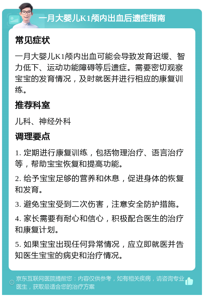 一月大婴儿K1颅内出血后遗症指南 常见症状 一月大婴儿K1颅内出血可能会导致发育迟缓、智力低下、运动功能障碍等后遗症。需要密切观察宝宝的发育情况，及时就医并进行相应的康复训练。 推荐科室 儿科、神经外科 调理要点 1. 定期进行康复训练，包括物理治疗、语言治疗等，帮助宝宝恢复和提高功能。 2. 给予宝宝足够的营养和休息，促进身体的恢复和发育。 3. 避免宝宝受到二次伤害，注意安全防护措施。 4. 家长需要有耐心和信心，积极配合医生的治疗和康复计划。 5. 如果宝宝出现任何异常情况，应立即就医并告知医生宝宝的病史和治疗情况。