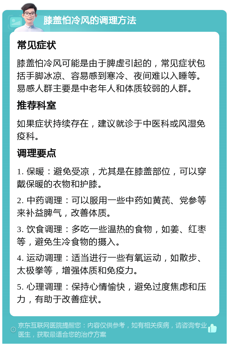 膝盖怕冷风的调理方法 常见症状 膝盖怕冷风可能是由于脾虚引起的，常见症状包括手脚冰凉、容易感到寒冷、夜间难以入睡等。易感人群主要是中老年人和体质较弱的人群。 推荐科室 如果症状持续存在，建议就诊于中医科或风湿免疫科。 调理要点 1. 保暖：避免受凉，尤其是在膝盖部位，可以穿戴保暖的衣物和护膝。 2. 中药调理：可以服用一些中药如黄芪、党参等来补益脾气，改善体质。 3. 饮食调理：多吃一些温热的食物，如姜、红枣等，避免生冷食物的摄入。 4. 运动调理：适当进行一些有氧运动，如散步、太极拳等，增强体质和免疫力。 5. 心理调理：保持心情愉快，避免过度焦虑和压力，有助于改善症状。