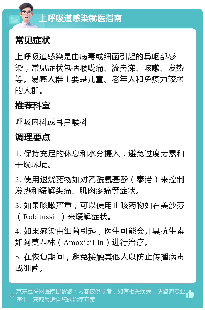 上呼吸道感染就医指南 常见症状 上呼吸道感染是由病毒或细菌引起的鼻咽部感染，常见症状包括喉咙痛、流鼻涕、咳嗽、发热等。易感人群主要是儿童、老年人和免疫力较弱的人群。 推荐科室 呼吸内科或耳鼻喉科 调理要点 1. 保持充足的休息和水分摄入，避免过度劳累和干燥环境。 2. 使用退烧药物如对乙酰氨基酚（泰诺）来控制发热和缓解头痛、肌肉疼痛等症状。 3. 如果咳嗽严重，可以使用止咳药物如右美沙芬（Robitussin）来缓解症状。 4. 如果感染由细菌引起，医生可能会开具抗生素如阿莫西林（Amoxicillin）进行治疗。 5. 在恢复期间，避免接触其他人以防止传播病毒或细菌。